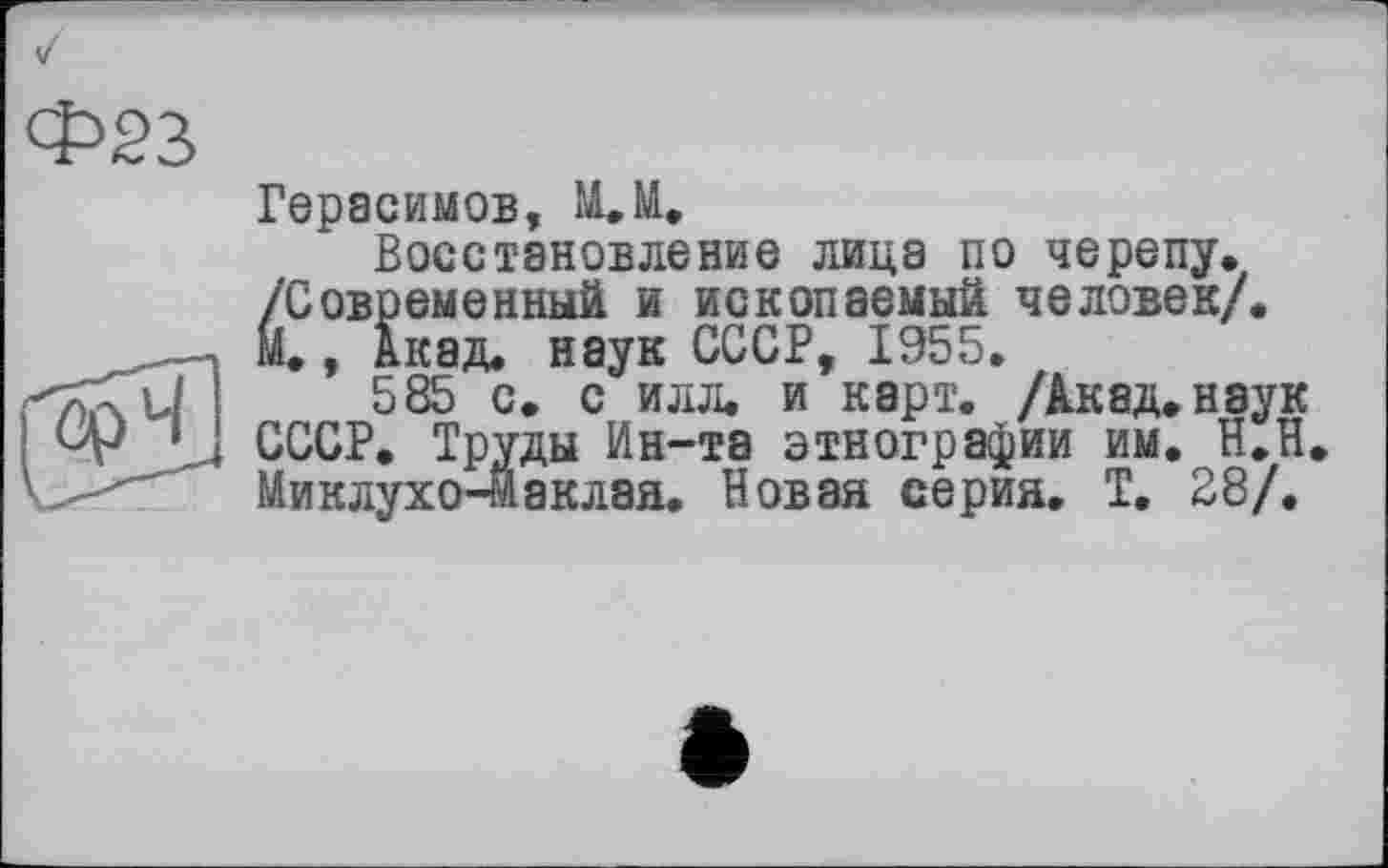 ﻿Фзз
Герасимов, ММ
Восстановление лица по черепу. /Современный и ископаемый человек/. М, Акад, наук СССР, 1955.
585 с. с илл. и карт. /Акад.наук СССР. Труды Ин-та этнографии им. Н.Н Миклухо-Маклая. Новая серия. Т. 28/.